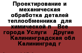 Проектирование и механическая обработка деталей теплообменника  для химической п - Все города Услуги » Другие   . Калининградская обл.,Калининград г.